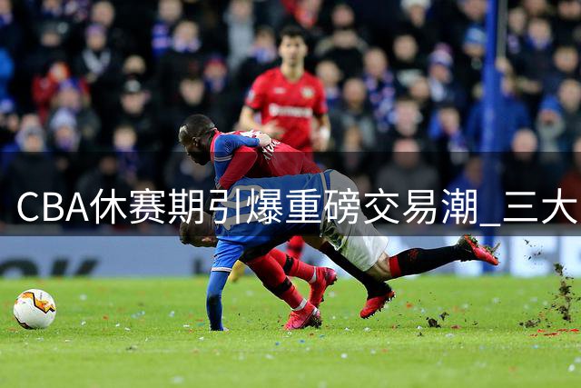 CBA休赛期引爆重磅交易潮 三大豪门各获强援阵容升级